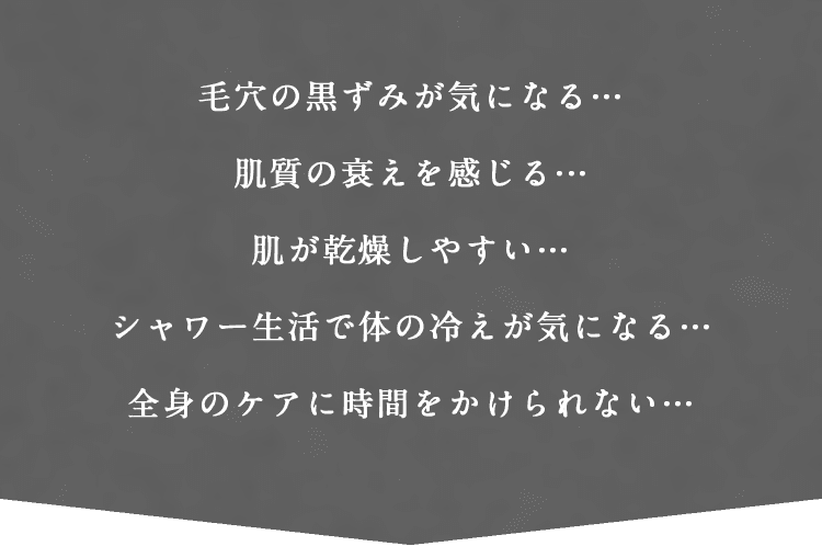 毛穴の黒ずみが気になる…肌質の衰えを感じる…肌が乾燥しやすい…シャワー生活で体の冷えが気になる…全身のケアに時間をかけられない…